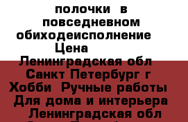 полочки  в повседневном обиходеисполнение  › Цена ­ 399 - Ленинградская обл., Санкт-Петербург г. Хобби. Ручные работы » Для дома и интерьера   . Ленинградская обл.,Санкт-Петербург г.
